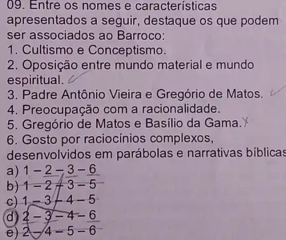 09. Entre os nomes e características
apresentados a seguir, destaque os que podem
ser associados ao Barroco:
1. Cultismo e Conceptismo.
2. Oposição entre mundo material e mundo
espiritual.
3. Padre Antônio Vieira e Gregório de Matos.
4. Preocupação com a racionalidade.
5. Gregório de Matos e Basilio da Gama.
6. Gosto por raciocínios complexos,
desenvolvidos em parábolas e narrativas biblicas
a) 1-2-3-6
b) 1-2+3-5
c) 1-3-4-5-
d)
e)
2-3-4-6 2-4-5-6