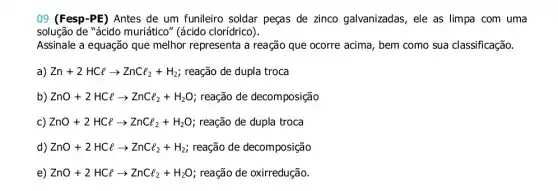 09 (Fesp-PE) Antes de um funileiro soldar peças de zinco galvanizadas , ele as limpa com uma
solução de "ácido muriático" (ácido clorídrico).
Assinale a equação que melhor representa a reação que ocorre acima , bem como sua classificação.
a) Zn+2HClarrow ZnCl_(2)+H_(2) reação de dupla troca
b) ZnO+2HClarrow ZnCl_(2)+H_(2)O ; reação de decomposição
c) ZnO+2HClarrow ZnCl_(2)+H_(2)O ; reação de dupla troca
d) ZnO+2HClarrow ZnCl_(2)+H_(2) reação de decomposição
e) ZnO+2HClarrow ZnCl_(2)+H_(2)O reação de oxirredução.