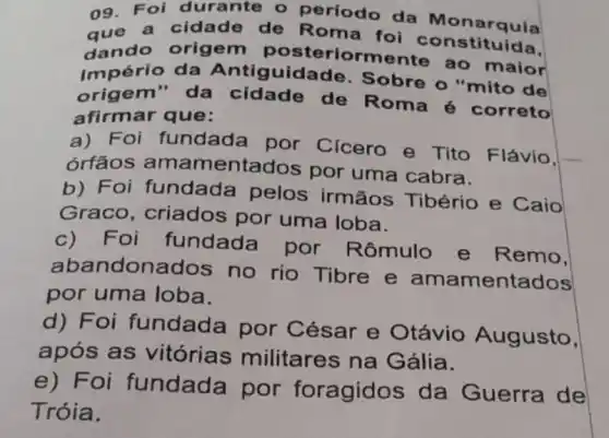 09. Foi durante - período da Monarquia
que do origem poste riormente ao maior
a cidade de Roma foi la Monarquia
Império da Antiguidade o "mito de
origem a da cidade de Roma 6 correto
afirmar que:
a) Foi fundada por Cicero e Tito Flávio.
órfãos amamentados por uma cabra.
b) Foi fundada pelos irmãos Tibério e Caio
Graco, criados por uma loba.
c) Foi fundada por Rômulo e Remo.
abandonados no rio Tibre e amamentados
por uma loba.
d) Foi fundada por César e Otávio Augusto,
após as vitórias militares na Gália.
e) Foi fundada por foragidos da Guerra de
Tróia.