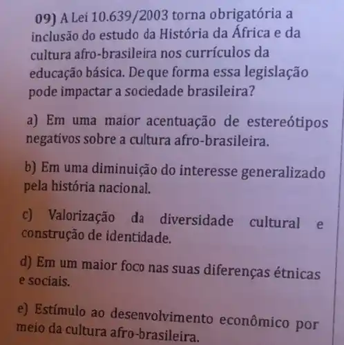 09) A Lei 10.639/2003 torna obrigatória a
inclusão do estudo da História da África e da
cultura afro-brasileira nos currículos da
educação básica . Deque forma essa legislação
pode impactar a sociedade brasileira?
a) Em uma maior acentuação de estereótipos
negativos sobre a cultura afro -brasileira.
b) Em uma diminuiçã do interesse generalizado
pela história nacional.
c) Valorização da diversidade cultural e
construção de identidade.
d) Em um maior foco nas suas diferenças étnicas
e sociais.
e) Estímulo ao desenvolvimento econômico por
meio da cultura afro -brasileira.