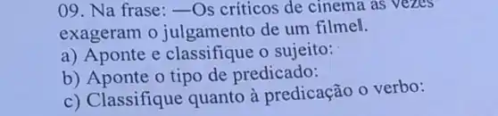 09. Na frase: __ Os criticos de cinema as vezes
exageram o julgamento de um filmell.
a) Aponte e classifique o sujeito:
b) Aponte o tipo de predicado:
c) Classifique quanto à predicação o verbo: