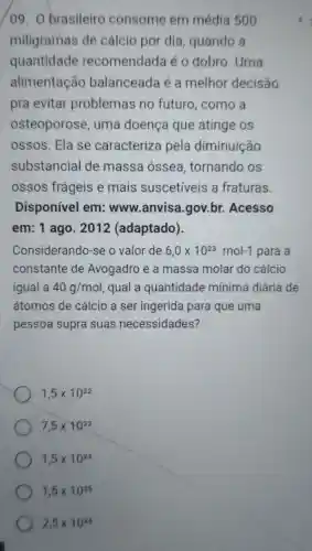 09. O brasileiro consome em média 500
miligramas de cálcio por dia , quando a
quantidade recomendada é 0 dobro. Uma
alimentação balanceada é a melhor decisão
pra evitar problemas no futuro, como a
osteoporose, uma doença que atinge os
ossos. Ela se caracteriza pela diminuição
substancial de massa óssea , tornando os
ossos frágeis e mais suscetíveis a fraturas.
Disponível em:www.anvisa gov.br. Acesso
em: 1 ago. 2012 (adaptado)
Considerando-se o valor de 6,0times 10^23mol-1 para a
constante de Avogadro e a massa molar do cálcio
igual a 40g/mol qual a quantidade mínima diária de
átomos de cálcio a ser ingerida para que uma
pessoa supra suas necessidades?
1,5times 10^22
7,5times 10^22
1,5times 10^23
1,5times 10^25
2,5times 10^26