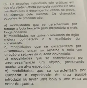 09. Os esportes individuals sào práticas em
que o/a atleta o atleta compete sozinho e o seu
resultado e/ou o desempenho obtido na prova.
số depende dele mesmo. Os chamados
esportes de precisão são:
a) modalidades que se caracterizam por
rebater a bola lançada pelo adversário o mais
longe possivel.
b) modalidades nas quais o resultado da ação
motora comparado é a qualidade do
movimento.
c) modalidades que se caracterizam por
arremessar, lançar ou rebater a bola em
direção a setores da quadra adversária.
d) modalidades que se caracterizam por
arremessarllançar um objeto, procurando
acertar um alvo especifico.
e) modalidades que se caracterizam por
comparar a capacidade de uma equipe
introduzir ou levar uma bola a uma meta ou
setor da quadra.