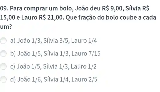 09 Para comprar um bolo, João deu R 9,00 . Silvia R 
15,00 e Lauro R 21,00 Que fração do bolo coube a cada
um?
a) João 1/3 . Sílvia 3/5 , Lauro 1/4
b) João 1/5 , Sílvia 1/3 Lauro 7/15
c) João 1/5 . Sílvia 1/3 , Lauro 1/2
d) João 1/6 , Sílvia 1/4 . Lauro 2/5