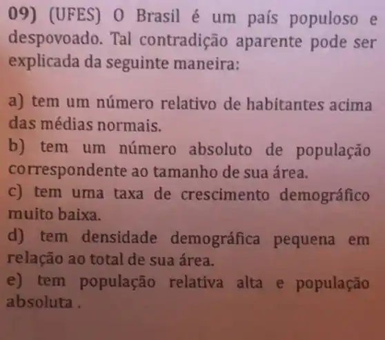 09) (UFES) 0 Brasil é um pais populoso e
despovoado. Tal contradição aparente pode ser
explicada da seguinte maneira:
a) tem um número relativo de habitantes acima
das médias normais.
b) tem um número absoluto de população
correspondente ao tamanho de sua área.
c) tem uma taxa de crescimento demográfico
muito baixa.
d) tem densidade demográfica pequena em
relação ao total de sua área.
e) tem população relativa alta e população
absoluta.