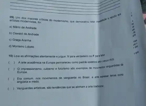 09) Um dos críticos do modernismo, que demonstrou total insatisfacáo e repúdio aos
artistas modernistas, foi :
a) Mário de Andrade
b) Oswald de Andrade
c) Graça Aranha
d) Monteiro Lobato
10) Leia as afirmações atentamente e julgue: V para verdadeiro ou F para falso:
()
A arte acadêmica na Europa permaneceu como padrão estético até o século XVIII.
()
impressionismo cubismo e futurismo são exemplos de movimentos vanguardistas da
Europa.
()
Era comum, nos movimentos de vanguarda no Brasil, a arte expressar temas como
angústia e medo.
()
 Vanguardas artísticas, são tendências que se alinham a arte tradicional.