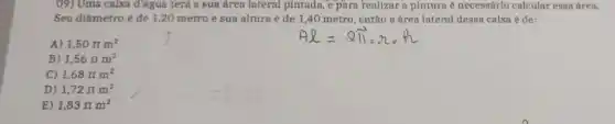 09) Uma caixa đ'agua terá a sua área lateral pintada, e para realizar a pintura é necessárlo calcular essa área.
Seu diâmetro é de 1,20 metro e sua altura é de 1,40 metro, então a área lateral dessa caixa é de:
A 1,50pi m^2
B) 1,56pi m^2
C) 1,68pi m^2
D) 1,72pi m^2
E) 1,83pi m^2