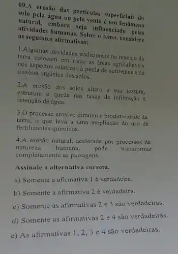 09.A erosão das partículas superficiais do
solo pela água ou pelo vento é um fenômeno
natural, embora seja influenciado pelas
atividades humanas . Sobre o tema , considere
as seguintes afirmativas:
1.Algumas atividades tradicionais no manejo da
terra colocam em risco as áreas agricultáveis
nos aspectos relativos à perda de nutrientes e de
matéria orgânica dos solos.
2.A erosão dos solos altera a sua textura,
estrutura e queda nas taxas de infiltração e
retenção de água.
3.0 processo erosivo diminui a produtividade da
terra, o que leva a uma ampliação do uso de
fertilizantes químicos.
4.A erosão natural acelerada por de
natureza
humana, pode
transformar
completamente as paisagens.
Assinale a alternativa correta.
a) Somente a afirmativa 1 é verdadeira.
b) Somente a afirmativa 2 é verdadeira.
c) Somente as afirmativas 2 e 3 são verdadeiras.
d) Somente as afirmativas 2 4 são verdadeiras.
d) So afirmativas 1,2,3e 4 são verdadeiras.