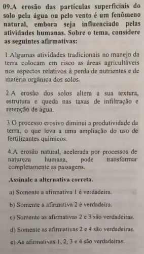 09.A erosão das particulas superficiais do
solo pela água ou pelo vento é um fenômeno
natural,embora seja influenciado pelas
atividades humanas. Sobre o tema, considere
as seguintes afirmativas:
1.Algumas atividades tradicionais no manejo da
terra colocam em risco as áreas agricultáveis
nos aspectos relativos à perda de nutrientes e de
matéria orgânica dos solos.
2.A erosão dos solos altera a sua textura,
estrutura e queda nas taxas de infiltração e
retenção de água.
3.0 processo erosivo diminui a produtividade da
terra, o que leva a uma ampliaçãc do uso de
fertilizantes químicos.
4.A erosão natural , acelerada por processos de
natureza humana.	pode transformar
completamente as paisagens.
Assinale a alternativa correta.
a) Somente a afirmativa 1 é verdadeira.
b) Somente a afirmativa 2 é verdadeira.
c) Somente as afirmativas 2 e 3 são verdadeiras.
d) Somente as afirmativas.2e4.sào verdaderins