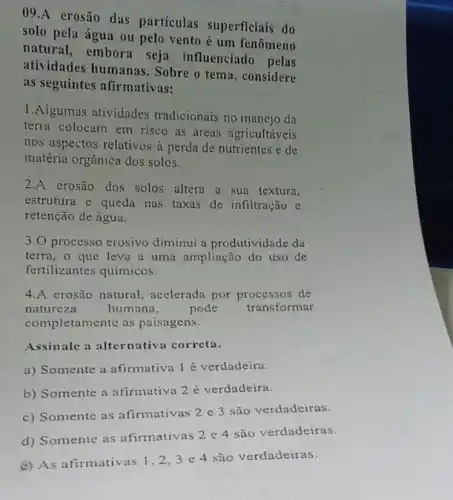 09.A erosão das particulas superficiais do
solo pela água ou pelo vento é um fenômeno
natural, embora seja influenciado pelas
atividades humanas. Sobre o tema, considere
as seguintes afirmativas:
1.Algumas atividades tradicionais no manejo da
terra colocam em risco as áreas agricultáveis
nos aspectos relativos à perda de nutrientes e de
matéria orgânica dos solos.
2.A erosão dos solos altera a sua textura,
estrutura e queda nas taxas de infiltração e
retenção de água.
3.0 processo erosivo diminui a produtividade da
terra, o que leva a uma ampliação do uso de
fertilizantes químicos.
4.A erosão natural acelerada por processos de
natureza	humana,	pode transformar
completamente as paisagens.
Assinale a alternativa correta.
a) Somente a afirmativa 1 é verdadeira.
b) Somente a afirmativa 2 é verdadeira.
c) Somente as afirmativas 2 e 3 são verdadeiras.
d) Somente as afirmativas 2 e 4 são verdadeiras.