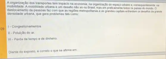 09
A organização dos transportes tem impacto na economia, na organização do espago urbano e. consequentemente, na
mobilidade. A mobilidade urbana é um desafio não só no Brasil, mas em praticamente todos os paises do mundo. O
deslocamento de pessoas faz com que as regiōes metropolitanas e as grandes capitais enfrentem os desafios da grande
densidade urbana, que gera problemas tais como:
1- Congestionamentos
II - Poluição do ar.
III - Perda de tempo e de dinheiro.
Diante do exposto, é correto o que se afirma em: