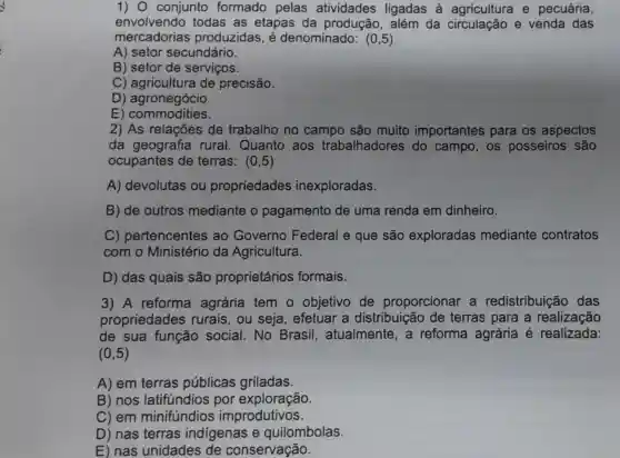 1) 0 conjunto formado pelas atividades ligadas à agricultura e pecuária,
envolvendo todas as etapas da produção, além da circulação e venda das
mercadorias produzidas, é denominado:(0,5)
A) setor secundário.
B) setor de serviços.
C) agricultura de precisão.
D)agronegócio.
E)commodities.
2) As relações de trabalho no campo são muito importantes para os aspectos
da geografia rural. Quanto , aos trabalhadores do campo, os posseiros são
ocupantes de terras: (0,5)
A) devolutas ou propriedades inexploradas.
B) de outros mediante o pagamento de uma renda em dinheiro.
C)pertencentes ao Governo Federal e que são exploradas mediante contratos
com o Ministério da Agricultura.
D) das quais são proprietários formais.
3) A reforma agrária tem o objetivo de proporcionar a redistribuição das
propriedades rurais, ou seja , efetuar a distribuição de terras para a realização
de sua função social . No Brasil , atualmente, a reforma agrária é realizada:
(0,5)
A) em terras públicas griladas.
B) nos latifundios por exploração.
C) em minifundios improdutivos.
D) nas terras indigenas e quilombolas.
E) nas unidades de conservação.