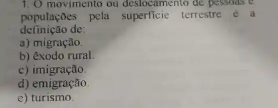 1. 0 movimento ou des locamento de pessoas e
populaçōe pela superficie terrestre é a
definição de:
a)migração.
b)êxodo rural.
C)imigração.
d)emigração.
e)turismo.