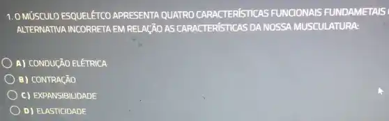 1. 0 MúSCULO ESQUELÉTCO APRESENTA QUATRO CARACTERISTICAS FUNCIONAIS FUNDAMETAIS
ALTERNATIVA INCORRETA EM RELAGÃO AS CARACTERíSTICAS DA NOSSA MUSCULATURA:
A) CONDUCÃO ELETRICA
B) CONTRACÃO
c) EXPANSIBILIDADE
D) ELASTICIDADE