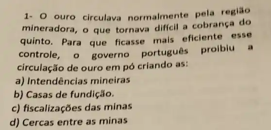 1- 0 ouro circulava normalmente pela
mineradora, o que tornava diffcil a cobrança do
quinto. Para que ficasse mais eficiente
controle governo portugues proibiu a
circulação de ouro em pó criando as:
a) Int endências mineiras
b) Casas de fundição.
c)fiscalizações das minas
d) Cercas entre as minas