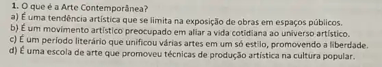 1. 0 que é a Arte Contemporânea?
a) É uma tendência artística que se limita na exposição de obras em espaços públicos.
b) É um movimento artístico preocupado em aliar a vida cotidiana ao universo artístico.
c) É um período literário que unificou várias artes em um só estilo, promovendo a liberdade.
d) É uma escola de arte que promoveu técnicas de produção artística na cultura popular.