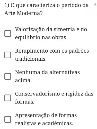 1) 0 que caracteri za o período da *
Arte Moderna?
Valorização da simetria e do
equilíbrio nas obras
Rompimento com os padrões
tradicionais.
Nenhuma da alternati vas
acima.
Conserva dorismo e rigidez das
formas.
Apres entação de formas
realistas e aca dêmicas.