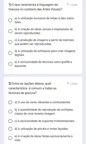 1) 0 que caracteriza a linguagem da
Gravura no contexto das Artes Visuais?
a) A utilização exclusiva de tintas a óleo sobre
telas.
b) A criação de obras únicas e impossiveis de
serem reproduzidas.
c) A produção de imagens a partir de matrizes
que podem ser reproduzidas.
d) A utilização de softwares para criar imagens
digitais.
e) A exclusividade de técnicas como grafite e
aquarela.
1 ponto
2) Entre as opções abaixo, qual
característica é comum a todas as
técnicas de gravura?
a) O uso de cores vibrantes e contrastantes.
b) A possibilidade de reprodução de múltiplas
cópias de uma mesma imagem.
c) A exclusividade de suportes tridimensionais.
d) A utilização de pincéis e tintas líquidas.
e) A criação de obras feitas exclusivamente à
mão.
1 ponto