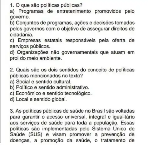 1. 0 que são políticas públicas?
a) Programas de entretenimento promovidos pelo
governo.
b) Conjuntos de programas , ações e decisões tomados
pelos governos com o objetivo de assegurar direitos de
cidadania.
c) Empresas estatais responsáveis pela oferta de
serviços públicos.
d) Organizações não governamentais que atuam em
prol do meio ambiente.
2. Quais são os dois sentidos do conceito de políticas
públicas mencionados no texto?
a) Social e sentido cultural.
b) Politico e sentido administrativo.
c) Econômico e sentido tecnológico.
d) Local e sentido global.
3. As politicas públicas de saúde no Brasil são voltadas
para garantir o acesso universal, integral e igualitário
aos serviços de saúde para toda a população . Essas
politicas são implementadas pelo Sistema Unico de
Saúde (SUS) e visam promover a de
doenças, a promoção da saúde, o tratamento de