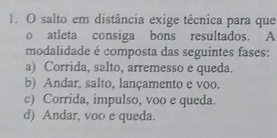 1. 0 salto em distância exige técnica para que
atleta consiga bons resultados.A
modalid ade e compo sta das seguintes fases:
a) C orrida, salto , arremesso e queda.
b) Andar salto , langamento e voo.
c) C orrida , impulso, voo e queda.
d) Andar, voo e queda.