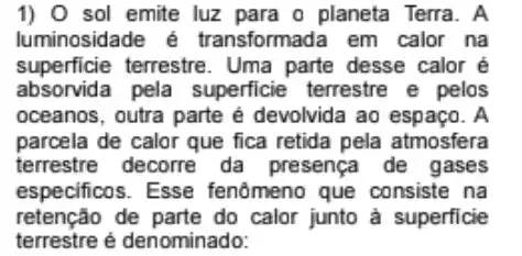 1) 0 sol emite luz para o planeta Terra. A
luminosidade é transformada em calor na
superficie terrestre . Uma parte desse calor é
absorvida pela superficie terrestre e pelos
oceanos, outra parte é devolvida ao espaço. A
parcela de calor que fica retida pela atmosfera
terrestre decorre da presença de gases
especificos. Esse fenômeno que consiste na
retenção de parte do calor junto à superficie
terrestre é denominado: