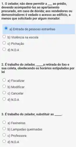 1. 0 zelador , não deve permitir a __ ao prédio,
devendo acompanhá-la s ao apartamento
procurado, em caso de dúvida; aos vendedores ; ou
demonstradores é vedado o acesso ao edifício, a
menos que solicitado por algum morador.
C a) Entrada de pessoas estranhas
b) Violência na escola
c) Pichação
d) N.D.A
2. É trabalho do zelador, __ a retirada do lixo e
sua coleta , obedecendo os horários estipulados por
lei
a) Fiscalizar
b) Modificar
c) Cancelar
d) N.D.A
3. É trabalho do zelador.substituir as __
a) Faxineiras
b) Lampadas queimadas
c) Professora
d) N.D.A