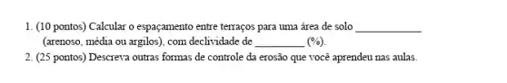 1. (10 pontos) Calcular o espaçamento entre terraços para uma área de solo __
(arenoso, média ou argilos), com declividade de __ (% )
2. (25 pontos) Descreva outras formas de controle da erosão que você aprendeu nas aulas.