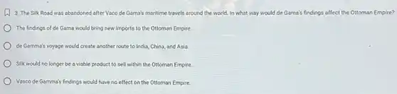 (1) 3. The Silk Road was abandoned after Vaco de Gama's maritime travels around the world In what way would de Gama's findings affect the Ottoman Empire?
The findings of de Gama would bring new imports to the Ottoman Empire.
de Gamma's voyage would create another route to India, China, and Asia.
Silk would no longer be a viable product to sell within the Ottoman Empire.
Vasco de Gamma's findings would have no effect on the Ottoman Empire.