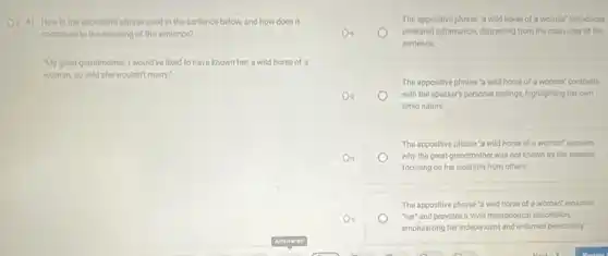 (1) 41. How is the appositive phrase used in the sentence below, and how does it
contribute to the meaning of the sentence?
"My greatgrandmother. I would ve liked to have known her, a wild horse of a
woman, so wild she wouldn't many."
The appositive phrase 'a wild horse of a woman'introduces
unrelated information, distracting from the main idea of the
sentence
The appositive phrase'a wild horse of a woman" contrasts
with the speaker's personal feelings, highlighting her own
timid nature.
The appositive phrase 'a wild horse of a woman' explains
why the great-grandmother was not known by the speaker
focusing on her isolation from others.
The appositive phrase 'a wild horse of a woman?renames
"her" and provides a vivid metaphorical description,
emphasizing her independent and untamed personality.