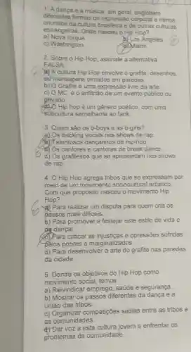 1. Adança e a música, em geral englobam
differentes formas de expressão corporal e ritmos
oriundos da cultura brasileira e de outras culturas
estrangeiras. Onde nasceu o Hip Hop?
a) Nova lorque.
Los Angeles.
c) Washington.
Miami.
2. Sobre o Hip Hop, assinale a altemativa
FALSA:
A cultura Hip Hop envolve o grafite desenhos
our mensagens pintados em paredes.
b) O Grafite é uma expressão livre da arte.
c) OMCé o anfitrào de um evento público ou
privado.
Hip hop é um gênero poético, com uma
subcultura semelhante ao fank.
3. Quem são os b-boys e as b-girls?
a) Os backing vocals nos shows de rap
alentosos dançarinos de hip-hop.
Os cantores e cantoras de break dance.
d) Os grafiteiros que se apresentam nos shows
de rap.
4. O Hip Hop agrega tribos que se expressam por
meio de um movimento sociocultural artistico
Com que propósito nasceu o movimento Hip
Hop?
a) Para realizar um disputa para quem cria os
passos mais dificeis.
b) Para promover e festejar este estilo de vidae
de dançar.
(C) Para criticar as e opressões sofridas
pelos pobres e marginalizados.
d) Para desenvolver a arte do grafite nas paredes
da cidade.
5. Dentre os objetivos do Hip Hop como
movimento social temos
a) Reivindicar emprego, saúde e segurança.
b) Mostrar os passos diferentes da dança e a
união das tribos.
C)competições sadias entre as tribos e
as comunidades.
d) Dar voza esta jovem e enfrentar os
problemas da comunidade.