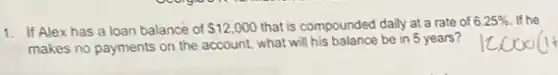 1. If Alexhas a loan balance of 12,000 that is compounded daily at a rate of 6.25%  If he
makes no payments on the account, what will be in 5 years?