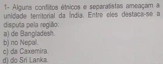 1- Alguns conflitos étnicos e separatistas ameaçam a
unidade territorial da India. Entre eles destaca-se a
disputa pela região:
a) de Bangladesh.
b) no Nepal.
c) da Caxemira.
d) do Sri Lanka.