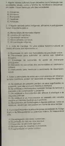 1. Alguns valores culturais foram deixados como heranças nas
sociedades atuais, como a farinha de mandioca e descansar
em redes. Essas heranças são das sociedades
A) Indigenas
B ) Africanos
C) Europeias
D) Asiáticas
E) Nórdicas.
2. O legado deixado pelos indigenas, africanos e portugueses
foram importante para a
A) Monocultura de mercado interno
B) Lavoura da mandioca.
C) Identidade nacional.
D) Nacionalidade europeia.
E) Africanização religiosa.
3. A 'bola de mandiga' foi uma prática histórico-cultural de
matriz africana que representou a
A) Expressão do valor das festividades da população pobre.
B) Ferramenta para submeter os cativos aos trabalhos
forçados.
C) Estratégia de subversão do poder da monarquia
portuguesa.
D) Elemento de conversão dos escravizados ao catolicismo
romano.
E) Instrumento para minimizar o sentimento de desamparo
social.
4. Sobre a derrubada de estátuas e monumentos em diversos
tempos históricos, podem ser associado ao seguinte aspecto.
A) As estátuas do passado perdem os seus significados no
presente, pois não possuem história e memória.
B) As estátuas e monumentos medeiam formas de lembrar o
passado e de compreender o presente.
C) As estátuas e monumentos são alheias á ideologia e ás
disputas politicas
D) As estátuas e os monumentos do passado são veículos
neutros em termos ideológicos e políticos.
E) Monumentos em a figuras públicas, como as
estátuas, devem ser derrubados em nome da ética familiar.
5. A principal atribuida pelas sociedades do Antigo
Egito e da Mesopotámia ao potencial hidrico, foi responsável
pela
A) Desagregação das redes comerciais.
B) Supressão da mão de obra escrava.
C) Expansão da atividade agricola.
D) Multiplicação de religiōes monoteístas.
E) Fragmentação do poder politico.