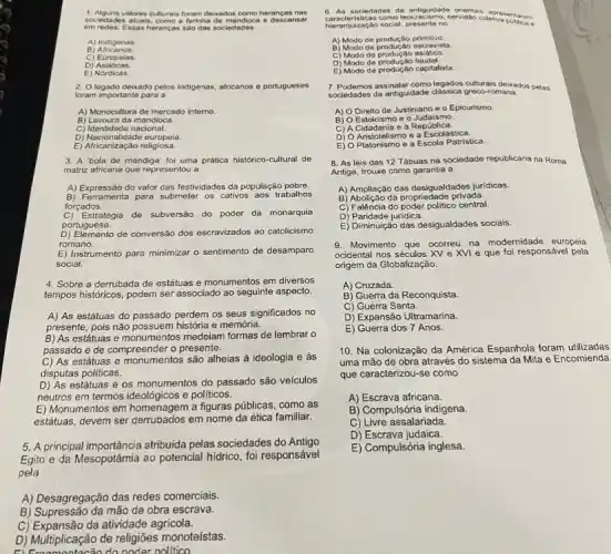 1. Alguns valores culturais foram delikados como heranças na if
sociedade s atuais, como a farinha de mandioca e desc ansa
em redes. E ssas heranças sao dai sociedade fl
A) Indigenas
B) A fricanos.
C) Europeias
D)Asiaticas.
E)Nordicas.
2. Olegado dekado pelos indigenas africanos e portugueses
foram importante para a
A) Monocultura de mercado interno.
B) Lavoura da mandioca.
C) Identidade nacional.
D) Nacionalidade europeia
E) Africanização religiosa.
3. A 'bola de mandiga'foi uma prática histórico -cultural de
matriz africana que representou a
A) Expressão do valor das festividades da população pobre
B) Ferramenta para submeter os cativos aos trabalhos
forçados.
Estratégia de subversão do poder da monarquia
portuguesa.
D) Elemento de conversão dos escravizados ao catolicismo
romano.
E) Instrumento para minimizar o sentimento de desamparo
social.
4. Sobre a derrubada de estátuas e monumentos em diversos
tempos historicos, podem ser associado ao seguinte aspecto.
A) As estátuas do perdem os seus significados no
presente, pois não possuem história e memória.
B) As estátuas e monumentos medelam formas de lembrar o
passado e de compreender o presente.
C) As estátuas e monumentos são alheias á ideologia e ás
disputas políticas.
D) As estátuas e os monumentos do passado são veículos
neutros em termos ideológicos e politicos.
E) Monumentos em homenagem a figuras públicas, como as
estátuas, devem ser em nome da ética familiar.
5. A principal importância atribuida pelas sociedades do Antigo
Egito e da Mesopotámia ao potencial hidrico, foi responsável
pela
A) Desagregação das redes comerciais.
B) Supressão da mão de obra escrava.
C) Expansão da atividade agricola.
D) Multiplicação de religiōes monoteístas.
do noder nollitico
6. As sociedades da ocracismo, servidao coletrap ntaram
orientais apresentaram
hierarquização social, presenteno
A) Modo de produção primitivo.
B) Modo de produção oscravista.
C) Modo de asiático.
D) Modo de produção
E) Modo de capitalista.
7. Podemos assinalar comolegados culturais deixados pelas
sociedades da antiguidade greco-romana.
A) O Direito de Justiniano e o Epicurismo.
B) O Estoicisme eo Judaismo.
C) A Cidadania e a República.
D) O Aristotelismo e a Escolástica.
E) O Platonismo e a Escola Patristica.
8. As leis das 12 Tábuas na sociedade republicana na Roma
Antiga, trouxe como garantia a
A) Ampliação das desigualdades jurídicas.
B) Abolição da propriedade privada.
C) Falência do poder político central.
D) Paridade juridica.
E) Diminuição das desigualdades sociais.
9. Movimento que ocorreu na modernidade europeia
ocidental nos séculos XV e XVI e que foi responsável pela
origem da Globalização
A) Cruzada.
B) Guerra da Reconquista.
C) Guerra Santa.
D) Expansão Ultramarina.
E) Guerra dos 7 Anos.
10. Na colonização da América Espanhola foram utilizadas
uma mão de obra através do sistema da Mita e Encomienda
que caracterizou-se como
A) Escrava africana.
B) Compulsória indigena.
C) Livre assalariada.
D) Escrava judaica.
E) Compulsória inglesa.