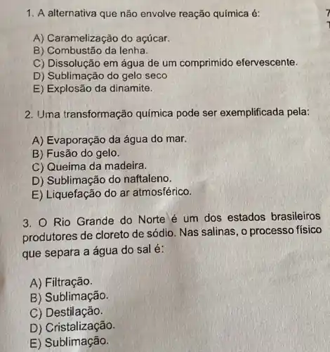 1. A alternativa que não envolve reação química é:
A) Caramelização do açúcar.
B) Combustão da lenha.
C) Dissolução em água de um comprimido efervescente.
D) Sublimação do gelo seco
E) Explosão da dinamite.
2. Uma transformação química pode ser exemplificada pela:
A) Evaporação da água do mar.
B) Fusão do gelo.
C) Queima da madeira.
D) Sublimação do naftaleno.
E) Liquefação do ar atmosférico.
3. Rio Grande do Norte é um dos estados brasileiros
produtores de cloreto de sódio . Nas salinas, o processo físico
que separa a água do sal é:
A) Filtração.
B) Sublimação.
C) Destilação.
D) Cristalização.
E) Sublimação.