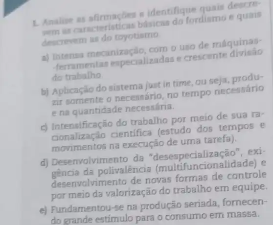 1. Analise as afirmaçōes e identifique quais descre-
vem as básicas do fordismo e quais
descrevem as do toyotismo.
a) Intensa mecaniza cão, com o uso de máquinas-
-ferrament as especializadas e crescente divisão
do trabalho.
b) Aplicação do sistema just in time, ou seja produ-
zir somente o necessário, no tempo necessário
e na quantidade necessária.
c) Intensificação do trabalho por meio de sua ra .
cionalização cientifica (estudo dos tempos e
movimentos na execução de uma tarefa).
d)olvimento da "desespecialização ", exi-
gencia da polivalêncie (multifuncionalida lae) e
desenvolvimento de novas formas de controle
por meio da valorização do trabalho em equipe.
e) Fundamento u-se na produção seriada, fornecen-
do grande estímulo para o consumo em massa.