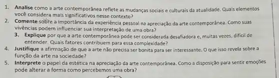 1. Analise como a arte contemporânea reflete as mudanças sociais e culturais da atualidade Quais elementos
você considera mais nesse contexto?
2.Comente sobre a importância da experiência pessoal na apreciação da arte contemporânea Como suas
vivências podem influenciar sua interpretação de uma obra?
3.Explique por que a arte contemporânea pode ser considerada desafiadora e, muitas vezes dificil de
entender. Quais fatores contribuem para essa complexidade?
4.Justifique a afirmação de que a arte não precisa ser bonita para ser interessante. O que isso revela sobre a
função da arte na sociedade?
5.Interprete o papel da estética na apreciação da arte contemporânea. Como a disposição para sentir emoçōes
pode alterar a forma como percebemos uma obra?