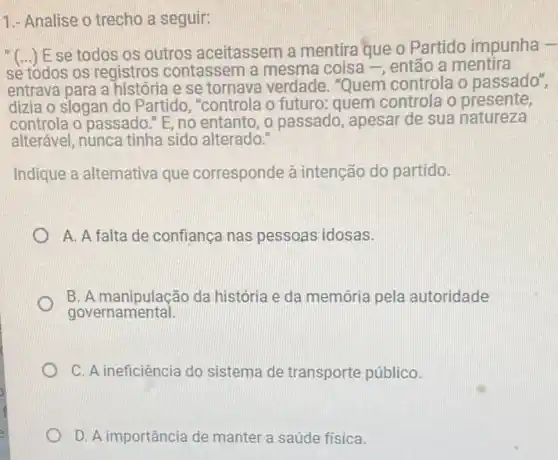 1.- Analise o trecho a seguir:
"(...) E se todos os outros aceitassem a mentira que o Partido impunha -
sè tódos os registros contassem a mesma coisa -, então a mentira
entrava para a história e se tornava verdade . "Quem controla o passado",
dizia o slogan do Partido, "controla o futuro: quem controla o presente,
controla o passado." E no entanto, o passado , apesar de sua natureza
alterável, nunca tinha sido alterado.
Indique a alternativa que corresponde à intenção do partido.
A. A falta de confiança nas pessoas idosas.
B. A manipulação da história e da memória pela autoridade
governamental.
C. A ineficiência do sistema de transporte público.
D. A importância de manter a saúde física.