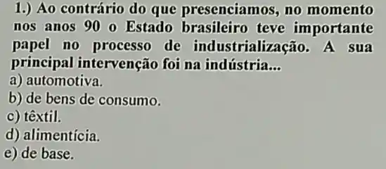 1.) Ao contrário do que presenciamos, no momento
nos anos 900 Estado brasileiro teve importante
papel no processo de industrialização . A sua
principal intervenção foi na indústria __
a) automotiva.
b) de bens de consumo.
c) têxtil.
d) alimentícia.
e) de base.