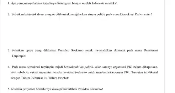 1. Apa yang menyebabkan terjadinya disintegrasi bangsa setelah Indonesia merdeka!
2. Sebutkan kabinet-kabinet yang terpilih untuk menjalankan sistem politik pada masa Demokrasi Parlementer!
3. Sebutkan upaya yang dilakukan Presiden Soekarno untuk menstabilkan ekonomi pada masa Demokrasi
Terpimpin!
4. Pada masa demokrasi terpimpin terjadi ketidakstabilan politik , salah satunya organisasi PKI belum dihapuskan,
oleh sebab itu rakyat menuntut kepada presiden Soekarno untuk membubarkan ormas PKI Tuntutan ini dikenal
dengan Tritura, Sebutkan isi Tritura tersebut!
5. Jelaskan penyebab berakhirnya masa pemerintahan Presiden Soekarno!