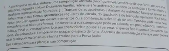 1. Apartir dessa musica elabore uma composição abstrata (nào figurativa). Lembre-se de que "abstrato", em arts
- Novo Dicionário artistica de conteúdo e forma alheios a
representação figurativa, [...]Transcende as aparências exteriores da realidade: Baseie se apenas em
retas e nas formas geométricas regulares do circul do quadrado e do triangulo equilátero. Vocé pode
por usar apenas um desses elementos ou a combinação deles (mais de um). Também pode variar seus
tamanhos, mas nǎo suas formas. Finalmente, a sua composição pode ser colorida em pretoe branco monocro-
matica, tonal ou contrastante Use sua criatividade e poupe as palavras. 0 que de fato importa é comunicar sua
idela, desenhando-a. Lembre-se de ocupar o espaço da folha. A técnica de representação é livre e vocé podera
usar quaisquer materials que tenha trazido para a Prova (aula).
Use este espaço para planejar sua composição.