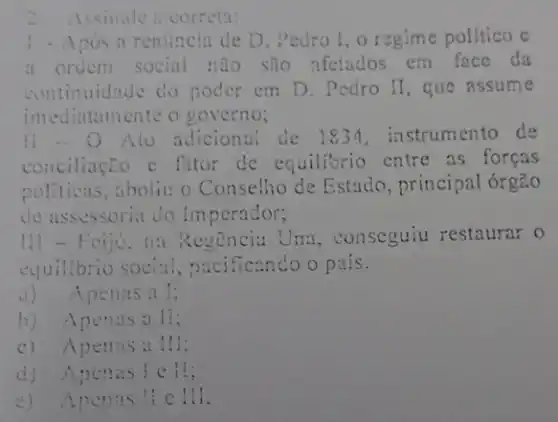 1 - Apos a renúncia de D. Pedro I , o regime politico c
a ordem social nao são afetados em face da
continuidade do poder em D. Pedro II , que assume
imediatamente o governo;
11-0 Ato adicional de 1834, instrumento de
conciliação e fator de equilibrio entre as foreas
politicas,aboliu o Conselho de Estado, principal orgão
de assessoria do Imperador;
Regencia Una , conseguiu restaurar o
equilibrio social , nacificando o pais.
a)Apenas a I;
b) Apenasall;
c) Apenasa III;
d) Apenas
e) Apenas ! e 111.