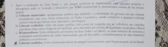 1. Apris a abdicaplo de propos politicas se organizanim com opinides proprias c
divergentes entre si Assimale a altemativa que Nio corresponde a caracteristica cometa de um desses
grupes
a) Liberais moderados agriputment politico que defendia a centralidade do governo em um sistema
mostrquice, mas com certis ambungles ao Power Legislatives sendo contrinas a qualquer reforma
politico-social que ferisse seus interesses e privilegits
b) Liberais exaltados: cram unt grupo politica tido como de esquenta por ter influencia nas camadas
mas estava longe de set jacobina, pois nato tinha um projeto de igualdade social para o Brasil
c) Restauradores: Eram defensives do retorno de dem Pedro 1 ao Brisil, na clara tentativa de restaurar a
centralizadora de cumber nacionalists que de fato setia o restabelecimento de seus interesses
politions e conditices
Liberaisevalados Eram aristivitatis domos de terrase concentra am suas forcas na parte sal do Brasil