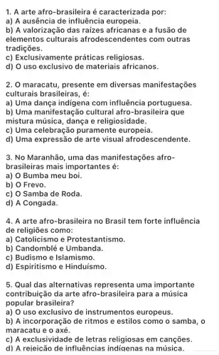 1. A arte afro -brasileira é caracterizada por:
a) A ausência de influência europeia.
b) A valorização das raizes africanas e a fusão de
elementos culturais afrodescendentes com outras
tradições.
c) Exclusivamente práticas religiosas.
d) O uso exclusivo de materiais africanos.
2. O maracatu , presente em diversas manifestações
culturais brasileiras ; é:
a) Uma dança indigena com influência portuguesa.
b) Uma manifestação cultural afro -brasileira que
mistura música , dança e religiosidade.
c) Uma celebração puramente europeia.
d) Uma expressão de arte visual afrodescendente.
3. No Maranhão, uma das manifestações afro-
brasileiras mais importantes é:
a) Bumba meu boi.
b) Frevo.
c) Samba de Roda.
d) A Congada.
4. A arte afro -brasileira no Brasil tem forte influência
de religiōes como:
a) Catolicismo e Protestantismo.
b) Candomblé e Umbanda.
c) Budismo e Islamis smo.
d) Espiritismo e Hinduísmo.
5. Qual das alternativas representa uma importante
contribuição da arte afro-brasileira para a música
popular brasileira?
a) O uso exclusivo de instrumentos europeus.
b) A incorporação de ritmos e estilos como o samba, o
maracatu e o axé.
c) A exclusividade de letras religiosas em cançōes.
d) A rejeicão de influências indiqenas ina música.