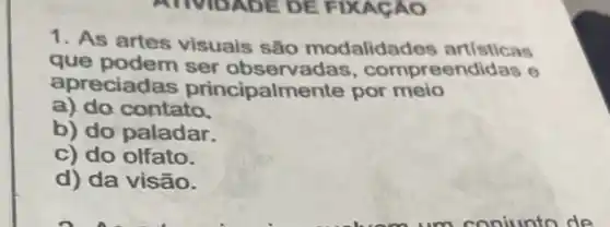 1. As artes visuais são modalidades artisticas
que podem ser observa las, compreendidas e
apreciad as principalm ente por meio
a) do contato.
b) do paladar.
c) do olfato.
d) da visão.