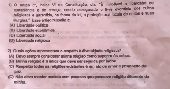 1) artigo 5^circ  inciso VI da Constituição, diz: "E inviolável a liberdade de
consciência e de crença, sendo assegurado o livre exercicio dos cultos
religiosos e garantida na forma da lei,a proteção aos locais de cultos e suas
liturgias." Esse artigo ressalta a:
(A) Liberdade politica
(B) Liberdade econômica
(C) Liberdade social
(D) Liberdade religiosa
2) Quais ações representam o respeito à diversidade religiosa?
(A) Devo sempre considerar minha religiǎo como superior às outras.
(B) Minha religião é a única que deve sér seguida por todos.
(C) Respeltar todas as religioes existentes é um ato de amor e promoção da
paz.
(D) Não devo manter contato com pessoas quê possuem religião diferente da
minha.