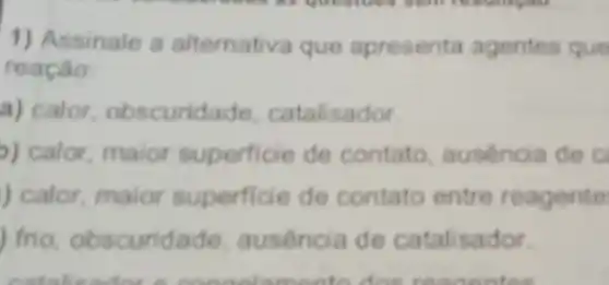 1) Assinale a altemativa que apresenta agentes que
reação
a) calor obscuridade catalisador.
o) calor maior superficie de contato ausencia de c
) calor, maior superficie de contato entre reagente
) frio obscuridade ausencia de catalisador.