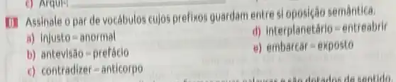 (1) Assinale opar de vocábulos cujos prefixos guardam entre si oposicão semántica.
B) InjustTheta =anormal
d) interplanetario=entreabrir
b) antevishat (a)Theta =preFhat (a)eio
e) embarear=expostTheta 
c) contradizer=antieorpTheta