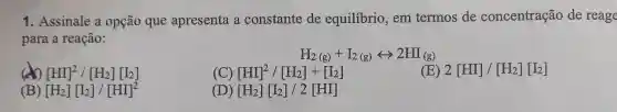 1. Assinale a opção que apresenta a constante de equilibrio, em termos de concentração de reage
para a reação:
H_(2(g))+I_(2(g))rightarrow 2HI_((g))
x [HI]^2/[H_(2)][I_(2)]
(C) [HI]^2/[H_(2)]+[I_(2)]
(E) 2[HI]/[H_(2)][I_(2)]
) [H_(2)][I_(2)]/[HI]^2
[H_(2)][I_(2)]/2[HI]