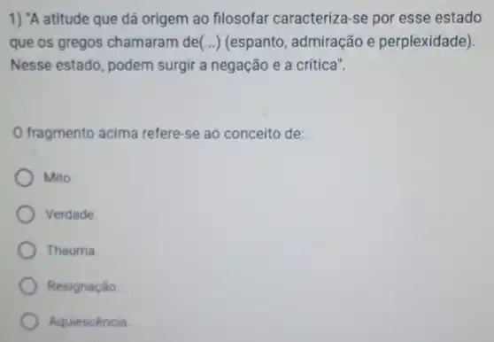 1) "A atitude que dá origem ao filosofar caracteriza-se por esse estado
que os gregos chamaram de(...) (espanto , admiração e perplexidade)
Nesse estado, podem surgir a negação e a crítica".
fragmento acima refere se ao conceito de:
Mito.
Verdade
Thauma
Resignação
Aquiescéncia